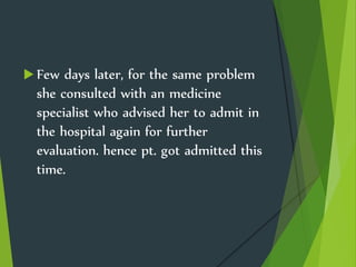  Few days later, for the same problem
she consulted with an medicine
specialist who advised her to admit in
the hospital again for further
evaluation. hence pt. got admitted this
time.
 
