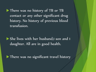  There was no history of TB or TB
contact or any other significant drug
history. No history of previous blood
transfusion.
 She lives with her husband,1 son and 1
daughter. All are in good health.
 There was no significant travel history
 