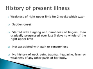  Weakness of right upper limb for 2 weeks which was-
 Sudden onset
 Started with tingling and numbness of fingers, then
gradually progressed over last 5 days to whole of the
right upper limb
 Not associated with pain or sensory loss
 No history of neck pain, trauma, headache, fever or
weakness of any other parts of her body.
 