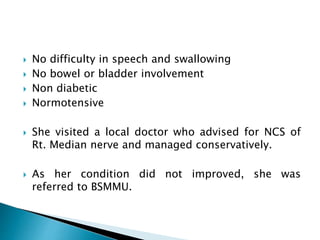  No difficulty in speech and swallowing
 No bowel or bladder involvement
 Non diabetic
 Normotensive
 She visited a local doctor who advised for NCS of
Rt. Median nerve and managed conservatively.
 As her condition did not improved, she was
referred to BSMMU.
 