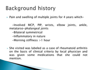  Pain and swelling of multiple joints for 4 years which-
-Involved MCP, PIP, wrists, elbow joints, ankle,
metatarso-phalangeal joints
-Bilateral symmetrical
-Inflammatory in nature
-Morning stiffness >1 hour
 She visited was labeled as a case of rheumatoid arthritis
on the basis of clinical criteria by local physician and
was given some medications that she could not
mention.
 