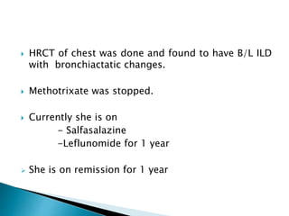  HRCT of chest was done and found to have B/L ILD
with bronchiactatic changes.
 Methotrixate was stopped.
 Currently she is on
- Salfasalazine
-Leflunomide for 1 year
 She is on remission for 1 year
 