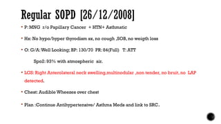 Regular SOPD [26/12/2008]
 P: MNG r/o Papillary Cancer + HTN+ Asthmatic
 Hx: No hypo/hyper thyrodism sx, no cough ,SOB, no weigth loss
 O: G/A:Well Looking; BP: 130/70 PR: 84(Full) T: ATT
Spo2: 93% with atmospheric air.
 LGS: Right Anterolateral neck swelling,multinodular ,non tender, no bruit, no LAP
detected.
 Chest: Audible Wheezes over chest
 Plan :Continue Antihypertensive/ Asthma Meds and link to SRC.
 