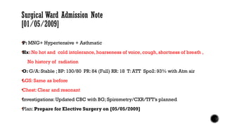 Surgical Ward Admission Note
[01/05/2009]
P: MNG+ Hypertensive + Asthmatic
Hx: No hot and cold intolerance, hoarseness of voice, cough, shortness of breath ,
No history of radiation
O: G/A: Stable ; BP: 130/80 PR: 84 (Full) RR: 18 T: ATT Spo2: 93% with Atm air
LGS: Same as before
Chest: Clear and resonant
Investigations: Updated CBC with BG; Spirometry/CXR/TFT’s planned
Plan: Prepare for Elective Surgery on [05/05/2009]
 