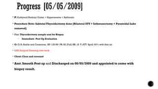 Progress [05/05/2009]
 P: Euthyroid Nodular Goiter + Hypertensive + Asthmatic
 Procedure Note: Subtotal Thyroidectomy done [Bilateral STT + Isthmusectomy + Pyramidal Lobe
removed]
 Plan: Thyroidectomy sample sent for Biopsy.
– Immediate Post Op Evaluation
 O: G/A: Stable and Conscious ; BP: 130/80 PR: 82 (Full) RR: 18 T: ATT Spo2: 93% with Atm air
 LGS: Surgical Dressing over neck
 Chest: Clear and resonant
 Asst; Smooth Post op and Discharged on 08/05/2009 and appointed to come with
biopsy result.
 