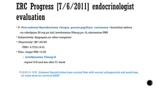  P- Post subtotal thyroidectomy +biopsy proven papillary carcinoma +bronchial asthma
-on nifedipine 20 mg po bid, levothroxine 50mcg po /d, almitamine PRN
 Subjectively: dyspepsia,no other complaint
 Objectively‘; BP 140/90
-TSH= 4.77(0.15-5)
 Plan; -target TSH <0.25
- levothyroxine 75mcg/d
-repeat U/S and see after 01 week
12/6/11- U/S ;bilateral thyroid lobes have normal flow with normal echogenicity and small size,
no mass seen,no cervical LADP
ERC Progress [7/6/2011] endocrinologist
evaluation
 