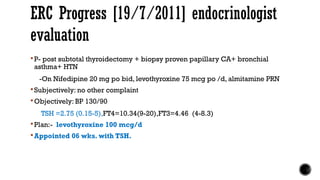  P- post subtotal thyroidectomy + biopsy proven papillary CA+ bronchial
asthma+ HTN
-On Nifedipine 20 mg po bid, levothyroxine 75 mcg po /d, almitamine PRN
 Subjectively: no other complaint
 Objectively: BP 130/90
TSH =2.75 (0.15-5),FT4=10.34(9-20),FT3=4.46 (4-8.3)
 Plan:- levothyroxine 100 mcg/d
 Appointed 06 wks. with TSH.
ERC Progress [19/7/2011] endocrinologist
evaluation
 