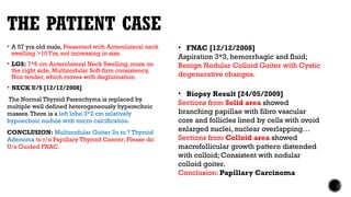 THE PATIENT CASE
 A 57 yrs old male, Presented with Anterolateral neck
swelling >10Yrs, not increasing in size.
 LGS: 7*6 cm Anterolateral Neck Swelling, more on
the right side, Multinodular Soft-firm consistency,
Non tender, which moves with deglutination.
 NECK U/S [12/12/2008]
The Normal Thyroid Parenchyma is replaced by
multiple well defined heterogeneously hyperechoic
masses.There is a left lobe 3*2 cm relatively
hypoechoic nodule with micro calcification.
CONCLUSION: Multinodular Goiter 2o to ? Thyroid
Adenoma to r/o Papillary Thyroid Cancer; Please do
U/s Guided FNAC.
• FNAC [12/12/2008]
Aspiration 3*3, hemorrhagic and fluid;
Benign Nodular Colloid Goiter with Cystic
degenerative changes.
• Biopsy Result [24/05/2009]
Sections from Solid area showed
branching papillae with fibro vascular
core and follicles lined by cells with ovoid
enlarged nuclei, nuclear overlapping…
Sections from Colloid area showed
macrofollicular growth pattern distended
with colloid; Consistent with nodular
colloid goiter.
Conclusion: Papillary Carcinoma
 