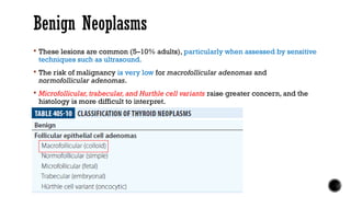Benign Neoplasms
 These lesions are common (5–10% adults), particularly when assessed by sensitive
techniques such as ultrasound.
 The risk of malignancy is very low for macrofollicular adenomas and
normofollicular adenomas.
 Microfollicular, trabecular, and Hurthle cell variants raise greater concern, and the
histology is more difficult to interpret.
 