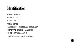 Identification
 MRN - 494576
 NAME – E.Y.
 AGE - 57
 SEX - MALE
 ADDRESS – GULELE, ADDIS ABABA
 MARTIAL STATUS - MARRIED
 DOR - 27/03/2008 E.C
 PHONE NO.- +251-913247089
 