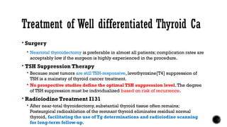 Treatment of Well differentiated Thyroid Ca
 Surgery
 Neartotal thyroidectomy is preferable in almost all patients; complication rates are
acceptably low if the surgeon is highly experienced in the procedure.
 TSH Suppression Therapy
 Because most tumors are still TSH-responsive, levothyroxine[T4] suppression of
TSH is a mainstay of thyroid cancer treatment.
 No prospective studies define the optimal TSH suppression level.The degree
of TSH suppression must be individualized based on risk of recurrence.
 Radioiodine Treatment I131
 After near-total thyroidectomy, substantial thyroid tissue often remains;
Postsurgical radioablation of the remnant thyroid eliminates residual normal
thyroid, facilitating the use of Tg determinations and radioiodine scanning
for long-term follow-up.
 