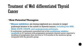 Treatment of Well differentiated Thyroid
Cancer
New Potential Therapies
 Kinase inhibitors are being explored as a means to target
pathways known to be active in thyroid cancer, including the RAS,
BRAF, EGFR,VEGFR, and angiogenesis pathways.
 A multicenter randomized controlled trial of the multikinase inhibitor
sorafenib in 417 patients with progressive metastatic thyroid cancer reported a
doubling of progression-free survival to 10.8 months in the treatment group
compared with the placebo group.
 