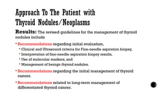 Results: The revised guidelines for the management of thyroid
nodules include
 Recommendations regarding initial evaluation,
 Clinical and Ultrasound criteria for Fine-needle aspiration biopsy,
 Interpretation of fine-needle aspiration biopsy results,
 Use of molecular markers, and
 Management of benign thyroid nodules.
 Recommendations regarding the initial management of thyroid
cancer.
 Recommendations related to long-term management of
differentiated thyroid cancer.
Approach To The Patient with
Thyroid Nodules/Neoplasms
 