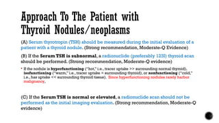 Approach To The Patient with
Thyroid Nodules/neoplasms
(A) Serum thyrotropin (TSH) should be measured during the initial evaluation of a
patient with a thyroid nodule. (Strong recommendation, Moderate-Q Evidence)
(B) If the Serum TSH is subnormal, a radionuclide (preferably 123I) thyroid scan
should be performed. (Strong recommendation, Moderate-Q evidence)
 If the nodule is hyperfunctioning (‘‘hot,’’ i.e., tracer uptake >> surrounding normal thyroid),
isofunctioning (‘‘warm,’’ i.e., tracer uptake = surrounding thyroid), or nonfunctioning (‘‘cold,’’
i.e., has uptake << surrounding thyroid tissue). Since hyperfunctioning nodules rarely harbor
malignancy,
(C) If the Serum TSH is normal or elevated, a radionuclide scan should not be
performed as the initial imaging evaluation. (Strong recommendation, Moderate-Q
evidence)
 