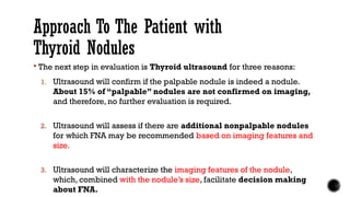 Approach To The Patient with
Thyroid Nodules
 The next step in evaluation is Thyroid ultrasound for three reasons:
1. Ultrasound will confirm if the palpable nodule is indeed a nodule.
About 15% of “palpable” nodules are not confirmed on imaging,
and therefore, no further evaluation is required.
2. Ultrasound will assess if there are additional nonpalpable nodules
for which FNA may be recommended based on imaging features and
size.
3. Ultrasound will characterize the imaging features of the nodule,
which, combined with the nodule’s size, facilitate decision making
about FNA.
 