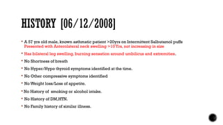 HISTORY [06/12/2008]
 A 57 yrs old male, known asthmatic patient >20yrs on Intermittent Salbutamol puffs
Presented with Anterolateral neck swelling >10 Yrs, not increasing in size
 Has bilateral leg swelling, burning sensation around umbilicus and extremities.
 No Shortness of breath
 No Hyper/Hypo thyroid symptoms identified at the time.
 No Other compressive symptoms identified
 No Weight loss/Loss of appetite.
 No History of smoking or alcohol intake.
 No History of DM,HTN.
 No Family history of similar illness.
 
