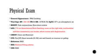 Physical Exam
 General Appearance : Well Looking
 Vital Sign: BP: 160/100 PR:84 RR: 18 T:36.70c SpO2: 97%,on atmospheric air
 HEENT: Pink conjunctivae, Non-icteric sclera
 LGS: 7*6 cm Anterolateral Neck Swelling, more on the right side, multinodular
soft-firm consistency, non tender, which moves with deglutination.
 CHEST: Clear and Resonant
 CVS: Flat JVP; Heart sounds (S1/S2) are well heard, no murmur or gallop.
 Abdomen: NAD
 MSS: Bilateral Pitting edema
 CNS: NAD
 
