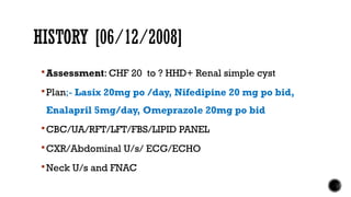 HISTORY [06/12/2008]
Assessment: CHF 20 to ? HHD+ Renal simple cyst
Plan;- Lasix 20mg po /day, Nifedipine 20 mg po bid,
Enalapril 5mg/day, Omeprazole 20mg po bid
CBC/UA/RFT/LFT/FBS/LIPID PANEL
CXR/Abdominal U/s/ ECG/ECHO
Neck U/s and FNAC
 