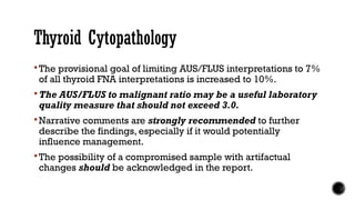 Thyroid Cytopathology
 The provisional goal of limiting AUS/FLUS interpretations to 7%
of all thyroid FNA interpretations is increased to 10%.
 The AUS/FLUS to malignant ratio may be a useful laboratory
quality measure that should not exceed 3.0.
 Narrative comments are strongly recommended to further
describe the findings, especially if it would potentially
influence management.
 The possibility of a compromised sample with artifactual
changes should be acknowledged in the report.
 