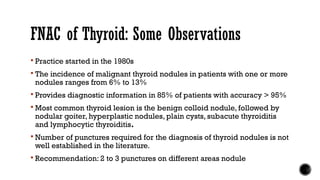 FNAC of Thyroid: Some Observations
 Practice started in the 1980s
 The incidence of malignant thyroid nodules in patients with one or more
nodules ranges from 6% to 13%
 Provides diagnostic information in 85% of patients with accuracy > 95%
 Most common thyroid lesion is the benign colloid nodule, followed by
nodular goiter, hyperplastic nodules, plain cysts, subacute thyroiditis
and lymphocytic thyroiditis.
 Number of punctures required for the diagnosis of thyroid nodules is not
well established in the literature.
 Recommendation: 2 to 3 punctures on different areas nodule
 