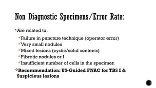 Non Diagnostic Specimens/Error Rate:
Are related to:
Failure in puncture technique (operator error)
Very small nodules
Mixed lesions (cystic/solid contents)
Fibrotic nodules or I
Insufficient number of cells in the specimen
Recommendation: US-Guided FNAC for TBS I &
Suspicious lesions
 