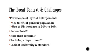 The Local Context & Challenges
Prevalence of thyroid enlargement?
4% to 7% of general population
Use of US: increase to 30% to 50%
Patient load?
Rejection criteria ?
Radiology department?
Lack of uniformity & standard
 