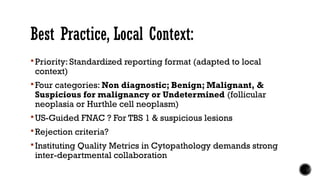 Best Practice, Local Context:
 Priority: Standardized reporting format (adapted to local
context)
 Four categories: Non diagnostic; Benign; Malignant, &
Suspicious for malignancy or Undetermined (follicular
neoplasia or Hurthle cell neoplasm)
 US-Guided FNAC ? For TBS 1 & suspicious lesions
 Rejection criteria?
 Instituting Quality Metrics in Cytopathology demands strong
inter-departmental collaboration
 