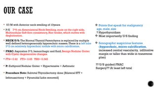 OUR CASE
 57/M with Anterior neck swelling of 10years
 P/E 7*6 cm Anterolateral Neck Swelling, more on the right side,
Multinodular Soft-firm consistency, Non tender, which moves with
deglutination.
 NECK U/S: The Normal Thyroid Parenchyma is replaced by multiple
well defined heterogeneously hyperechoic masses.There is a left lobe
3*2 cm relatively hypoechoic nodule with micro calcification.
 FNAC: Aspiration 3*3, hemorrhagic and fluid; Benign Nodular Goiter
with Cystic degenerative changes.
 FT4= 0.92 FT3= 3.65 TSH= 0.345
 P: Euthyroid Nodular Goiter + Hypertensive + Asthmatic
 Procedure Note: Subtotal Thyroidectomy done [Bilateral STT +
Isthmusectomy + Pyramidal Lobe removed]
 Points that speak for malignancy
age, male, size
? Hypothyroidism
 Most importantly U/S finding
 Sonographic suspicious features
(hypoechoic, micro calcification,
increased central vascularity, infiltrative
margin or taller than wide in transverse
plan)
?? U/S guided FNAC
Surgery?? At least left total
 