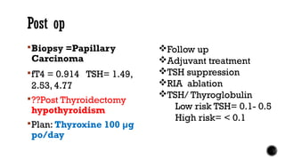 Post op
Biopsy =Papillary
Carcinoma
fT4 = 0.914 TSH= 1.49,
2.53, 4.77
??Post Thyroidectomy
hypothyroidism
Plan: Thyroxine 100 µg
po/day
Follow up
Adjuvant treatment
TSH suppression
RIA ablation
TSH/ Thyroglobulin
Low risk TSH= 0.1- 0.5
High risk= < 0.1
 