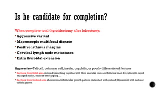 Is he candidate for completion?
When complete total thyroidectomy after lobectomy:
Aggressive variant
Macroscopic multifocal disease
Positive isthmus margins
Cervical lymph node metastases
Extra thyroidal extension
Aggressive=Tall cell, columnar cell, insular, oxyphilic, or poorly differentiated features
 Sections from Solid area showed branching papillae with fibro vascular core and follicles lined by cells with ovoid
enlarged nuclei, nuclear overlapping…
 Sections from Colloid area showed macrofollicular growth pattern distended with colloid; Consistent with nodular
colloid goiter.
 