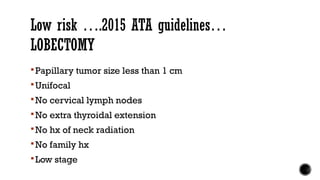 Low risk ….2015 ATA guidelines…
LOBECTOMY
Papillary tumor size less than 1 cm
Unifocal
No cervical lymph nodes
No extra thyroidal extension
No hx of neck radiation
No family hx
Low stage
 