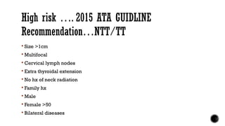 High risk …. 2015 ATA GUIDLINE
Recommendation…NTT/TT
 Size >1cm
 Multifocal
 Cervical lymph nodes
 Extra thyroidal extension
 No hx of neck radiation
 Family hx
 Male
 Female >50
 Bilateral diseases
 
