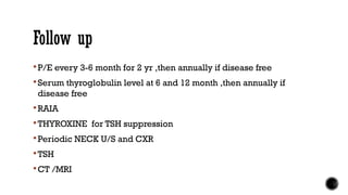 Follow up
 P/E every 3-6 month for 2 yr ,then annually if disease free
 Serum thyroglobulin level at 6 and 12 month ,then annually if
disease free
 RAIA
 THYROXINE for TSH suppression
 Periodic NECK U/S and CXR
 TSH
 CT /MRI
 