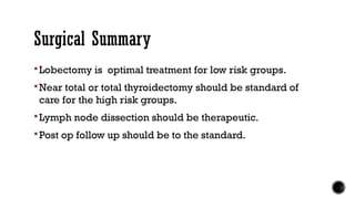 Surgical Summary
Lobectomy is optimal treatment for low risk groups.
Near total or total thyroidectomy should be standard of
care for the high risk groups.
Lymph node dissection should be therapeutic.
Post op follow up should be to the standard.
 
