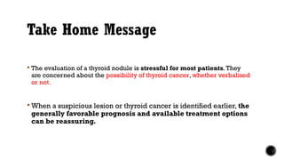 Take Home Message
 The evaluation of a thyroid nodule is stressful for most patients.They
are concerned about the possibility of thyroid cancer, whether verbalized
or not.
 When a suspicious lesion or thyroid cancer is identified earlier, the
generally favorable prognosis and available treatment options
can be reassuring.
 
