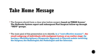 Take Home Message
 The Surgeon should have a clear plan before surgery based on TIRAD Scores/
The Bethesda System report and subsequent Post Surgical follow-up through
“MDT” groups.
 The main goal of this presentation is to identify, in a “cost-effective manner”, the
small subgroup of individuals with malignant lesions at an earlier stage; by
having a Multidisciplinary Diagnostic Approach to Thyroid nodule involving
the Surgeon; the Radiologist; the Pathologist and the Internist.
 