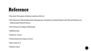 Reference
Harrison’s Principles of Internal medicine 20th ed.
2015 American Thyroid Association Management: Guidelines for Adult Patients with Thyroid Nodules and
Differentiated Thyroid Cancer.
2017 American College of Radiology
RSNA Articles
Schwartz 11th ed.
Clarks Endocrine Surgery 3rd ed.
Up-to-date 21.6
Patient’s Chart
 