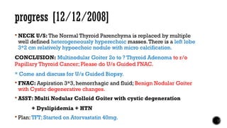 progress [12/12/2008]
 NECK U/S: The Normal Thyroid Parenchyma is replaced by multiple
well defined heterogeneously hyperechoic masses.There is a left lobe
3*2 cm relatively hypoechoic nodule with micro calcification.
CONCLUSION: Multinodular Goiter 2o to ? Thyroid Adenoma to r/o
Papillary Thyroid Cancer; Please do U/s Guided FNAC.
* Come and discuss for U/s Guided Biopsy.
 FNAC: Aspiration 3*3, hemorrhagic and fluid; Benign Nodular Goiter
with Cystic degenerative changes.
 ASST: Multi Nodular Colloid Goiter with cystic degeneration
+ Dyslipidemia + HTN
 Plan: TFT; Started on Atorvastatin 40mg.
 