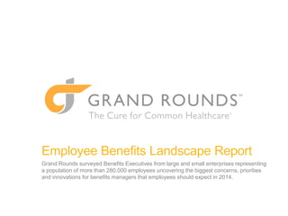 Employee Benefits Landscape Report
Grand Rounds surveyed Benefits Executives from large and small enterprises representing
a population of more than 280,000 employees, uncovering the biggest concerns, priorities
and innovations for benefits managers that employees should expect in 2014.

 