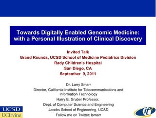 Towards Digitally Enabled Genomic Medicine: with a Personal Illustration of Clinical Discovery Invited Talk Grand Rounds, UCSD School of Medicine Pediatrics Division Rady Children’s Hospital San Diego, CA September  9, 2011 Dr. Larry Smarr Director, California Institute for Telecommunications and Information Technology Harry E. Gruber Professor,  Dept. of Computer Science and Engineering Jacobs School of Engineering, UCSD Follow me on Twitter: lsmarr 