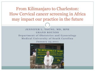 JENNIFER L. YOUNG, MD, MPH GRAND ROUNDS Department of Obstetrics and Gynecology Medical University of South Carolina January 25,2011 From Kilimanjaro to Charleston: How Cervical cancer screening in Africa may impact our practice in the future 