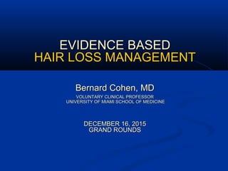 EVIDENCE BASEDEVIDENCE BASED
HAIR LOSS MANAGEMENTHAIR LOSS MANAGEMENT
Bernard Cohen, MDBernard Cohen, MD
VOLUNTARY CLINICAL PROFESSORVOLUNTARY CLINICAL PROFESSOR
UNIVERSITY OF MIAMI SCHOOL OF MEDICINEUNIVERSITY OF MIAMI SCHOOL OF MEDICINE
DECEMBER 16, 2015DECEMBER 16, 2015
GRAND ROUNDSGRAND ROUNDS
 
