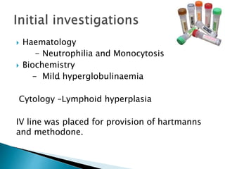  Haematology
- Neutrophilia and Monocytosis
 Biochemistry
- Mild hyperglobulinaemia
Cytology –Lymphoid hyperplasia
IV line was placed for provision of hartmanns
and methodone.
.
 