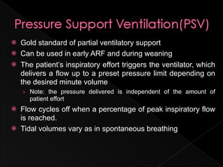    Gold standard of partial ventilatory support
   Can be used in early ARF and during weaning
   The patient’s inspiratory effort triggers the ventilator, which
    delivers a flow up to a preset pressure limit depending on
    the desired minute volume
    › Note: the pressure delivered is independent of the amount of
      patient effort
   Flow cycles off when a percentage of peak inspiratory flow
    is reached.
   Tidal volumes vary as in spontaneous breathing
 