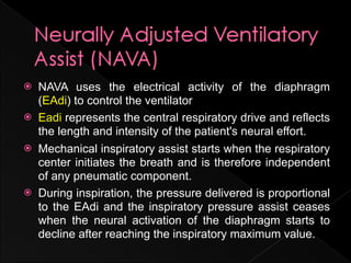    NAVA uses the electrical activity of the diaphragm
    (EAdi) to control the ventilator
   Eadi represents the central respiratory drive and reflects
    the length and intensity of the patient's neural effort.
   Mechanical inspiratory assist starts when the respiratory
    center initiates the breath and is therefore independent
    of any pneumatic component.
   During inspiration, the pressure delivered is proportional
    to the EAdi and the inspiratory pressure assist ceases
    when the neural activation of the diaphragm starts to
    decline after reaching the inspiratory maximum value.
 
