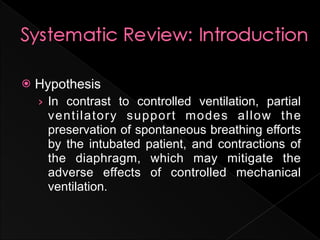    Hypothesis
    › In contrast to controlled ventilation, partial
     ventilatory support modes allow the
     preservation of spontaneous breathing efforts
     by the intubated patient, and contractions of
     the diaphragm, which may mitigate the
     adverse effects of controlled mechanical
     ventilation.
 