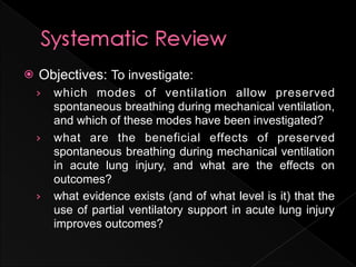    Objectives: To investigate:
    ›   which modes of ventilation allow preserved
        spontaneous breathing during mechanical ventilation,
        and which of these modes have been investigated?
    ›   what are the beneficial effects of preserved
        spontaneous breathing during mechanical ventilation
        in acute lung injury, and what are the effects on
        outcomes?
    ›   what evidence exists (and of what level is it) that the
        use of partial ventilatory support in acute lung injury
        improves outcomes?
 
