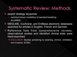    search strategy keywords:
    › common known modalities of assisted breathing
    › ALI/ARDS
   MEDLINE, Cochrane, and EmBase electronic databases
    searched for articles in English, French and German.
   Reference lists from comprehensive reviews,
    observational studies and identified clinical trials were
    hand-searched.
       EXCLUDED: Studies pertaining to weaning, chronic ventilation,
        non-invasive, ECMO.
 