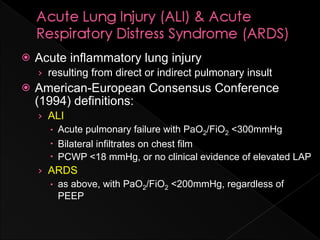    Acute inflammatory lung injury
    › resulting from direct or indirect pulmonary insult
   American-European Consensus Conference
    (1994) definitions:
    › ALI
       Acute pulmonary failure with PaO2/FiO2 <300mmHg
       Bilateral infiltrates on chest film
       PCWP <18 mmHg, or no clinical evidence of elevated LAP
    › ARDS
       as above, with PaO2/FiO2 <200mmHg, regardless of
        PEEP
 