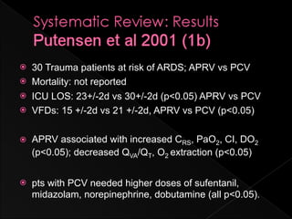    30 Trauma patients at risk of ARDS; APRV vs PCV
   Mortality: not reported
   ICU LOS: 23+/-2d vs 30+/-2d (p<0.05) APRV vs PCV
   VFDs: 15 +/-2d vs 21 +/-2d, APRV vs PCV (p<0.05)

   APRV associated with increased CRS, PaO2, CI, DO2
    (p<0.05); decreased QVA/QT, O2 extraction (p<0.05)


   pts with PCV needed higher doses of sufentanil,
    midazolam, norepinephrine, dobutamine (all p<0.05).
 